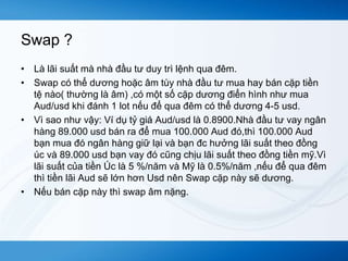 Swap ? 
• Là lãi suất mà nhà đầu tư duy trì lệnh qua đêm. 
• Swap có thể dương hoặc âm tùy nhà đầu tư mua hay bán cặp tiền 
tệ nào( thường là âm) ,có một số cặp dương điển hình như mua 
Aud/usd khi đánh 1 lot nếu để qua đêm có thể dương 4-5 usd. 
• Vì sao như vậy: Ví dụ tỷ giá Aud/usd là 0.8900.Nhà đầu tư vay ngân 
hàng 89.000 usd bán ra để mua 100.000 Aud đó,thì 100.000 Aud 
bạn mua đó ngân hàng giữ lại và bạn đc hưởng lãi suất theo đồng 
úc và 89.000 usd bạn vay đó cũng chịu lãi suất theo đồng tiền mỹ.Vì 
lãi suất của tiền Úc là 5 %/năm và Mỹ là 0.5%/năm ,nếu để qua đêm 
thì tiền lãi Aud sẽ lớn hơn Usd nên Swap cặp này sẽ dương. 
• Nếu bán cặp này thì swap âm nặng. 
 