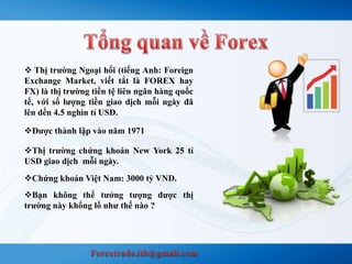  Thị trường Ngoại hối (tiếng Anh: Foreign 
Exchange Market, viết tắt là FOREX hay 
FX) là thị trường tiền tệ liên ngân hàng quốc 
tế, với số lượng tiền giao dịch mỗi ngày đã 
lên dến 4.5 nghìn tỉ USD. 
Được thành lập vào năm 1971 
Thị trường chứng khoán New York 25 tỉ 
USD giao dịch mỗi ngày. 
Chứng khoán Việt Nam: 3000 tỷ VNĐ. 
Bạn không thể tưởng tượng được thị 
trường này khổng lồ như thế nào ? 
 
