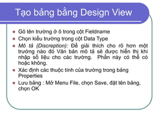 Tạo bảng bằng Design View
 Gõ tên trường ở ô trong cột Fieldname
 Chọn kiểu trường trong cột Data Type
 Mô tả (Discreption): Để giải thích cho rõ hơn một
trường nào đó Văn bản mô tả sẽ được hiển thị khi
nhập số liệu cho các trường. Phần này có thể có
hoặc không.
 Xác định các thuộc tính của trường trong bảng
Properties
 Lưu bảng : Mở Menu File, chọn Save, đặt tên bảng,
chọn OK
 