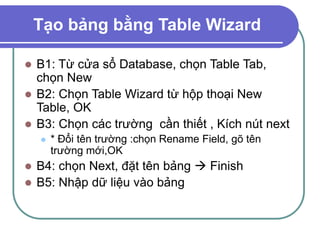 Tạo bảng bằng Table Wizard
 B1: Từ cửa sổ Database, chọn Table Tab,
chọn New
 B2: Chọn Table Wizard từ hộp thoại New
Table, OK
 B3: Chọn các trường cần thiết , Kích nút next
 * Đổi tên trường :chọn Rename Field, gõ tên
trường mới,OK
 B4: chọn Next, đặt tên bảng  Finish
 B5: Nhập dữ liệu vào bảng
 