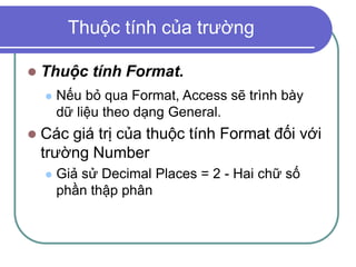 Thuộc tính của trường
 Thuộc tính Format.
 Nếu bỏ qua Format, Access sẽ trình bày
dữ liệu theo dạng General.
 Các giá trị của thuộc tính Format đối với
trường Number
 Giả sử Decimal Places = 2 - Hai chữ số
phần thập phân
 
