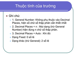 Thuộc tính của trường
 Ghi chú:
 1. General Number: Không phụ thuộc vào Decimal
Places, hiện số chữ số thập phân cần thiết nhất
 2. Decimal Places = n : Mọi dạng (trừ General
Number) hiện đúng n chữ số thập phân.
 3. Decimal Places = Auto : Khi đó:
 Dạng Fixed: 0 số lẻ
 Dạng khác (trừ General): 2 số lẻ
 