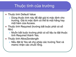 Thuộc tính của trường
 Thuộc tính Default Value
 Dùng thuộc tính này để đặt giá trị mặc định cho
trường. Giá trị mặc định có thể là một hằng hay
một hàm của Access.
 Thuộc tính Required (trường bắt buộc phải có số
liệu)
 Muốn bắt buộc trường phải có số liệu ta đặt thuộc
tính Required thành Yes.
 Thuộc tính AllowZerolength
 Nếu đặt là Yes sẽ cho phép các trường Text và
memo nhận các chuỗi rỗng.
 