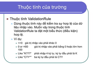 Thuộc tính của trường
 Thuộc tính ValidationRule
 Dùng thuộc tính này để kiểm tra sự hơp lệ của dữ
liệu nhập vào. Muốn vậy trong thuộc tính
ValidationRule ta đặt một biểu thức (điều kiện)
hơp lệ.
 Ví dụ:
 <>0 giá trị nhập vào phải khác 0
 0 or >l00 giá trị nhập vào phải bằng 0 hoặc lớn hơn
100
 Like "K???" phải nhập 4 ký tự, ký tự đầu phải là K
 Like "CTY*" ba ký tự đầu phải là CTY
 