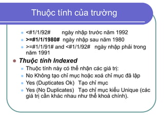 Thuộc tính của trường
 <#1/1/92# ngày nhập trước năm 1992
 >=#1/1/1980# ngày nhập sau năm 1980
 >=#1/1/91# and <#1/1/92# ngày nhập phải trong
năm 1991
 Thuộc tính Indexed
 Thuộc tính này có thể nhận các giá trị:
 No Không tạo chỉ mục hoặc xoá chỉ mục đã lập
 Yes (Dupticates Ok) Tạo chỉ mục
 Yes (No Duplicates) Tạo chỉ mục kiểu Unique (các
giá trị cần khác nhau như thể khoá chính).
 