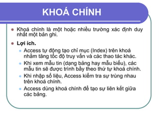 KHOÁ CHÍNH
 Khoá chính là một hoặc nhiều trường xác định duy
nhất một bản ghi.
 Lợi ích.
 Access tự động tạo chỉ mục (Index) trên khoá
nhằm tăng tốc độ truy vấn và các thao tác khác.
 Khi xem mẫu tin (dạng bảng hay mẫu biểu), các
mẫu tin sẽ được trình bầy theo thứ tự khoá chính.
 Khi nhập số liệu, Access kiểm tra sự trùng nhau
trên khoá chính.
 Access dùng khoá chính để tạo sự liên kết giữa
các bảng.
 