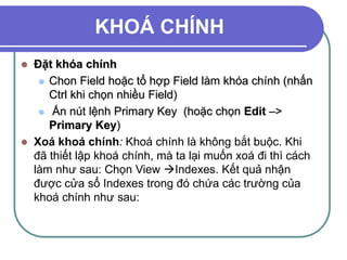 KHOÁ CHÍNH
 Đặt khóa chính
 Chon Field hoặc tổ hợp Field làm khóa chính (nhấn
Ctrl khi chọn nhiều Field)
 Ấn nút lệnh Primary Key (hoặc chọn Edit –>
Primary Key)
 Xoá khoá chính: Khoá chính là không bắt buộc. Khi
đã thiết lập khoá chính, mà ta lại muốn xoá đi thì cách
làm như sau: Chọn View Indexes. Kết quả nhận
được cửa sổ Indexes trong đó chứa các trường của
khoá chính như sau:
 