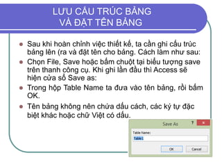 LƯU CẤU TRÚC BẢNG
VÀ ĐẶT TÊN BẢNG
 Sau khi hoàn chỉnh việc thiết kế, ta cần ghi cấu trúc
bảng lên (ra và đặt tên cho bảng. Cách làm như sau:
 Chọn File, Save hoặc bấm chuột tại biểu tượng save
trên thanh công cụ. Khi ghi lần đầu thì Access sẽ
hiện cửa sổ Save as:
 Trong hộp Table Name ta đưa vào tên bảng, rồi bấm
OK.
 Tên bảng không nên chứa dấu cách, các ký tự đặc
biệt khác hoặc chữ Việt có dấu.
 