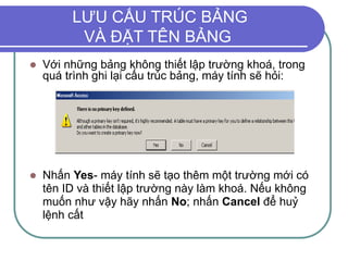 LƯU CẤU TRÚC BẢNG
VÀ ĐẶT TÊN BẢNG
 Với những bảng không thiết lập trường khoá, trong
quá trình ghi lại cấu trúc bảng, máy tính sẽ hỏi:
 Nhấn Yes- máy tính sẽ tạo thêm một trường mới có
tên ID và thiết lập trường này làm khoá. Nếu không
muốn như vậy hãy nhấn No; nhấn Cancel để huỷ
lệnh cất
 