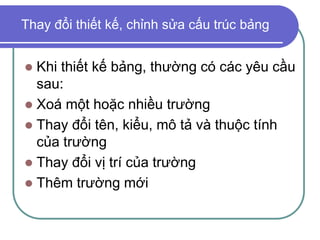 Thay đổi thiết kế, chỉnh sửa cấu trúc bảng
 Khi thiết kế bảng, thường có các yêu cầu
sau:
 Xoá một hoặc nhiều trường
 Thay đổi tên, kiểu, mô tả và thuộc tính
của trường
 Thay đổi vị trí của trường
 Thêm trường mới
 