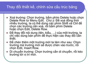 Thay đổi thiết kế, chỉnh sửa cấu trúc bảng
 Xoá trường: Chọn trường, bấm phím Delete hoặc chọn
Delete Row từ Menu Edit. Chú ý: Để xoá đồng thời
nhiều trường, ta có thể dùng các phím Shift và Ctrl để
chọn các trường cần xoá, rồi bấm phím Delete
hoặc chọn Edit, Delete Row.
 Để thay đổi nội dung (tên, kiểu, ...) của một trường, ta
chỉ việc dùng bàn phím để thực hiện các thay đổi cần
thiết.
 Để chèn thêm một trường mới ta làm như sau: Chọn
trường mà trường mới sẽ được chèn vào trước, rồi
chọn Edit, Insert Row.
 Di chuyển trường: Chọn trường cần di chuyển, rồi kéo
trường tới vị trí mới.
 