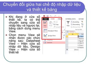 Chuyến đổi giữa hai chế độ nhập dữ liệu
và thiết kế bảng
 Khi đang ở cửa sổ
thiết kế, ta có thể
chuyển sang cửa sổ
nhập liệu và ngược lại,
bằng cách dùng menu
View.
 Chọn menu View sẽ
nhận được các chức
năng sau: Datasheet
View – Hiện cửa sổ
nhập dữ liệu, Design
View – Hiện cửa sổ
thiết kế
 