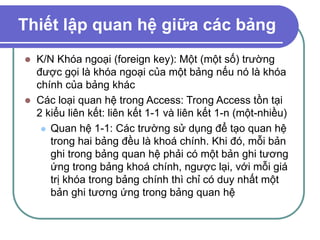Thiết lập quan hệ giữa các bảng
 K/N Khóa ngoại (foreign key): Một (một số) trường
được gọi là khóa ngoại của một bảng nếu nó là khóa
chính của bảng khác
 Các loại quan hệ trong Access: Trong Access tồn tại
2 kiểu liên kết: liên kết 1-1 và liên kết 1-n (một-nhiều)
 Quan hệ 1-1: Các trường sử dụng để tạo quan hệ
trong hai bảng đều là khoá chính. Khi đó, mỗi bản
ghi trong bảng quan hệ phải có một bản ghi tương
ứng trong bảng khoá chính, ngược lại, với mỗi giá
trị khóa trong bảng chính thì chỉ có duy nhất một
bản ghi tương ứng trong bảng quan hệ
 