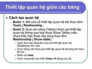 Thiết lập quan hệ giữa các bảng
 Cách tạo quan hệ
 Bước 1: Mở cửa sổ thiết lập quan hệ bởi thực đơn:
Tools | Relationship..
 Bước 2: Đưa các bảng (Tables) tham gia thiết lập
quan hệ thông qua hộp thoại Show Tables (nếu
chưa thấy hộp thoại này dùng thực đơn
Relationship | Show table):
 Cách đưa các bảng lên cửa sổ thiết lập quan hệ
(Database) như sau:
 Chọn bảng cần tham gia thiết lập quan hệ (thường thì chọn
tất cả) ;
 Nhấn nút Add;
 Chọn xong toàn bộ nhấn Close để đóng cửa sổ.
 