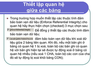 Thiết lập quan hệ
giữa các bảng
 Trong trường hợp muốn thiết lập các thuộc tính đảm
bảo toàn vẹn dữ liệu (Enforce Referential Integrity) cho
quan hệ hãy thực hiện chọn (checked) 3 mục chọn sau:
Để đồng ý thiết lập các thuộc tính đảm
bảo toàn vẹn dữ liệu;
đảm bảo toàn vẹn dữ liệu khi xoá dữ
liệu giữa 2 bảng liên quan. Khi đó, nếu một bản ghi ở
bảng có quan hệ 1 bị xoá, toàn bộ các bản ghi có quan
hệ với bản ghi hiện tại sẽ được tự động xoá ở bảng có
quan hệ nhiều (nếu xoá 1 CHA, toàn bộ các con của cha
đó sẽ tự động bị xoá khỏi bảng CON);
 