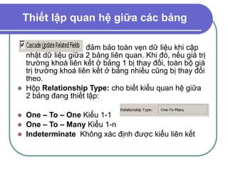 Thiết lập quan hệ giữa các bảng
đảm bảo toàn vẹn dữ liệu khi cập
nhật dữ liệu giữa 2 bảng liên quan. Khi đó, nếu giá trị
trường khoá liên kết ở bảng 1 bị thay đổi, toàn bộ giá
trị trường khoá liên kết ở bảng nhiều cũng bị thay đổi
theo.
 Hộp Relationship Type: cho biết kiểu quan hệ giữa
2 bảng đang thiết lập:
 One – To – One Kiểu 1-1
 One – To – Many Kiểu 1-n
 Indeterminate Không xác định được kiểu liên kết
 