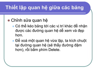 Thiết lập quan hệ giữa các bảng
 Chỉnh sửa quan hệ
 Có thể kéo bảng tới các vị trí khác để nhận
được các đường quan hệ dễ xem và đẹp
hơn.
 Để xoá một quan hệ vừa lập, ta kích chuột
tại đường quan hệ (sẽ thấy đường đậm
hơn), rồi bấm phím Delete.
 