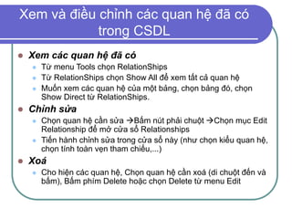 Xem và điều chỉnh các quan hệ đã có
trong CSDL
 Xem các quan hệ đã có
 Từ menu Tools chọn RelationShips
 Từ RelationShips chọn Show All để xem tất cả quan hệ
 Muốn xem các quan hệ của một bảng, chọn bảng đó, chọn
Show Direct từ RelationShips.
 Chỉnh sửa
 Chọn quan hệ cần sửa Bấm nút phải chuột Chọn mục Edit
Relationship để mở cửa sổ Relationships
 Tiến hành chỉnh sửa trong cửa sổ này (như chọn kiểu quan hệ,
chọn tính toàn vẹn tham chiếu,...)
 Xoá
 Cho hiện các quan hệ, Chọn quan hệ cần xoá (di chuột đến và
bấm), Bấm phím Delete hoặc chọn Delete từ menu Edit
 