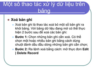 Một số thao tác xử lý dữ liệu trên
bảng
 Xoá bản ghi
 Xoá bản ghi là thao tác xoá bỏ một số bản ghi ra
khỏi bảng. Với bảng dữ liệu đang mở có thể thực
hiện 2 bước sau để xoá các bản ghi:
 Bước 1: Chọn những bản ghi cần xoá. Có thể
chọn một hoặc nhiều bản ghi bằng cách dùng
chuột đánh dấu đầu dòng những bản ghi cần chọn;
 Bước 2: Ra lệnh xoá bằng cách: mở thực đơn Edit
| Delete Record
 