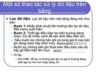 Một số thao tác xử lý dữ liệu trên
bảng
 Lọc dữ liệu: Lọc dữ liệu trên một bảng đang mở như
sau:
 Bước 1: Nhấn phải chuột lên trường cần lọc dữ liệu.
Một menu xuất hiện:
 Bước 2: Thiết lập điều kiện lọc trên trường đang
chọn. Có rất nhiều cách để xác định điều kiện lọc:
 Nếu muốn lọc những bản ghi có cùng giá trị của bản
ghi đang chọn hãy chọn mục
 Muốn lọc những bản ghi thoả mãn điều kiện nào đó,
hãy gõ điều kiện lên mục:
 Ví dụ:
 Gõ >=10 - để lọc ra những bản ghi có giá trị trường đang
thiết lập lọc lớn hơn hoặc bằng 10;
 