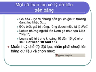 Một số thao tác xử lý dữ liệu
trên bảng
 Gõ <>3 - lọc ra những bản ghi có giá trị trường
đang lọc khác 3,…
 Đặc biệt: giá trị trống, rỗng được miêu tả là Null;
 Lọc ra những người tên Nam gõ như sau Like
'*Nam';
 Lọc ra giá trị trong khoảng 10 đến 15 gõ như
sau: Between 10 And 15 (
 Muốn huỷ chế độ đặt lọc, nhấn phải chuột lên
bảng dữ liệu và chọn mục:
 