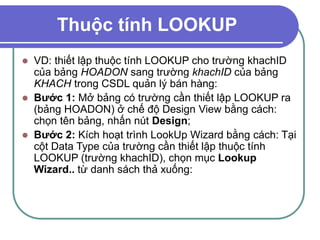 Thuộc tính LOOKUP
 VD: thiết lập thuộc tính LOOKUP cho trường khachID
của bảng HOADON sang trường khachID của bảng
KHACH trong CSDL quản lý bán hàng:
 Bước 1: Mở bảng có trường cần thiết lập LOOKUP ra
(bảng HOADON) ở chế độ Design View bằng cách:
chọn tên bảng, nhấn nút Design;
 Bước 2: Kích hoạt trình LookUp Wizard bằng cách: Tại
cột Data Type của trường cần thiết lập thuộc tính
LOOKUP (trường khachID), chọn mục Lookup
Wizard.. từ danh sách thả xuống:
 