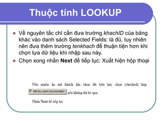 Thuộc tính LOOKUP
 Về nguyên tắc chỉ cần đưa trường khachID của bảng
khác vào danh sách Selected Fields: là đủ, tuy nhiên
nên đưa thêm trường tenkhach để thuận tiện hơn khi
chọn lựa dữ liệu khi nhập sau này.
 Chọn xong nhấn Next để tiếp tục: Xuất hiện hộp thoại
 