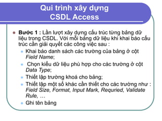 Qui trình xây dựng
CSDL Access
 Bước 1 : Lần lượt xây dựng cấu trúc từng bảng dữ
liệu trong CSDL. Với mỗi bảng dữ liệu khi khai báo cấu
trúc cần giải quyết các công việc sau :
 Khai báo danh sách các trường của bảng ở cột
Field Name;
 Chọn kiểu dữ liệu phù hợp cho các trường ở cột
Data Type;
 Thiết lập trường khoá cho bảng;
 Thiết lập một số khác cần thiết cho các trường như :
Field Size, Format, Input Mark, Requried, Validate
Rule, …
 Ghi tên bảng
 