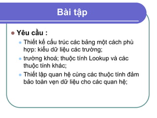 Bài tập
 Yêu cầu :
 Thiết kế cấu trúc các bảng một cách phù
hợp: kiểu dữ liệu các trường;
 trường khoá; thuộc tính Lookup và các
thuộc tính khác;
 Thiết lập quan hệ cùng các thuộc tính đảm
bảo toàn vẹn dữ liệu cho các quan hệ;
 