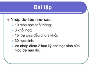 Bài tập
 Nhập dữ liệu như sau:
 10 môn học phổ thông;
 3 khối học;
 15 lớp chia đều cho 3 khối;
 30 học sinh;
 Và nhập điểm 2 học kỳ cho học sinh của
một lớp nào đó.
 