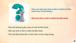 • Theo em một máy tính có thể có nhiều hệ điều 
hành được hành không ? 
• Một máy tính có thể có nhiều hệ điều hành. 
• Máy tính không bị gắn cứng với một hệ điều hành. 
• Một máy tính có thể có nhiều hệ điều hành. 
• Tất cả hệ điều hành đều có tính chất và chức năng chung. 
 
