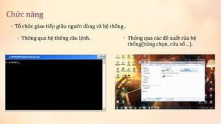 Chức năng 
• Thông qua hệ thống câu lệnh. • Thông qua các đề xuất của hệ 
thống(bảng chọn, cửa sổ…). 
• Tổ chức giao tiếp giữa người dùng và hệ thống . 
 
