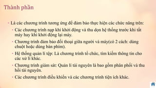 Thành phần 
• Là các chương trình tương ứng để đảm bảo thực hiện các chức năng trên: 
• Các chương trình nạp khi khởi động và thu dọn hệ thống trước khi tắt 
máy hay khi khởi động lại máy. 
• Chương trình đảm bảo đối thoại giữa người và máy(có 2 cách: dùng 
chuột hoặc dùng bàn phím). 
• Hệ thống quản lí tệp: Là chương trình tổ chức, tìm kiếm thông tin cho 
các xử lí khác. 
• Chương trình giám sát: Quản lí tài nguyên là bao gồm phân phối và thu 
hồi tài nguyên. 
• Các chương trình điều khiển và các chương trình tiện ích khác. 
 