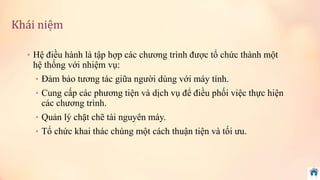 Khái niệm 
• Hệ điều hành là tập hợp các chương trình được tổ chức thành một 
hệ thống với nhiệm vụ: 
• Đảm bảo tương tác giữa người dùng với máy tính. 
• Cung cấp các phương tiện và dịch vụ để điều phối việc thực hiện 
các chương trình. 
• Quản lý chặt chẽ tài nguyên máy. 
• Tổ chức khai thác chúng một cách thuận tiện và tối ưu. 
 