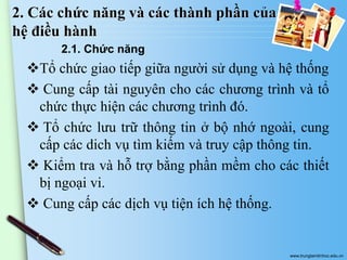 2. Các chức năng và các thành phần của
hệ điều hành
2.1. Chức năng

Tổ chức giao tiếp giữa người sử dụng và hệ thống
 Cung cấp tài nguyên cho các chương trình và tổ
chức thực hiện các chương trình đó.
 Tổ chức lưu trữ thông tin ở bộ nhớ ngoài, cung
cấp các dich vụ tìm kiếm và truy cập thông tin.
 Kiểm tra và hỗ trợ bằng phần mềm cho các thiết
bị ngoại vi.
 Cung cấp các dịch vụ tiện ích hệ thống.

www.trungtamtinhoc.edu.vn

 