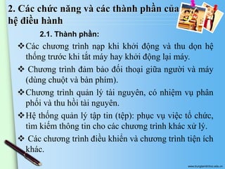 2. Các chức năng và các thành phần của
hệ điều hành
2.1. Thành phần:

Các chương trình nạp khi khởi động và thu dọn hệ
thống trước khi tắt máy hay khởi động lại máy.
 Chương trình đảm bảo đối thoại giữa người và máy
(dùng chuột và bàn phím).
Chương trình quản lý tài nguyên, có nhiệm vụ phân
phối và thu hồi tài nguyên.
Hệ thống quản lý tập tin (tệp): phục vụ việc tổ chức,
tìm kiếm thông tin cho các chương trình khác xử lý.
 Các chương trình điều khiển và chương trình tiện ích
khác.
www.trungtamtinhoc.edu.vn

 