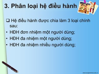 3. Phân loại hệ điều hành
 Hệ điều hành được chia làm 3 loại chính
sau:
• HĐH đơn nhiệm một người dùng;
• HĐH đa nhiệm một người dùng;
• HĐH đa nhiệm nhiều người dùng;

www.trungtamtinhoc.edu.vn

 