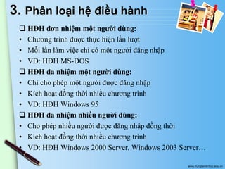3. Phân loại hệ điều hành
 HĐH đơn nhiệm một người dùng:
• Chương trình được thực hiện lần lượt
• Mỗi lần làm việc chỉ có một người đăng nhập
• VD: HĐH MS-DOS
 HĐH đa nhiệm một người dùng:
• Chỉ cho phép một người được đăng nhập
• Kích hoạt đồng thời nhiều chương trình
• VD: HĐH Windows 95
 HĐH đa nhiệm nhiều người dùng:
• Cho phép nhiều người được đăng nhập đồng thời
• Kích hoạt đồng thời nhiều chương trình
• VD: HĐH Windows 2000 Server, Windows 2003 Server…
www.trungtamtinhoc.edu.vn

 