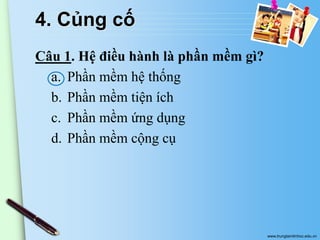 4. Củng cố
Câu 1. Hệ điều hành là phần mềm gì?
a. Phần mềm hệ thống
b. Phần mềm tiện ích
c. Phần mềm ứng dụng
d. Phần mềm cộng cụ

www.trungtamtinhoc.edu.vn

 