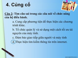 4. Củng cố
Câu 2: Tìm câu sai trong các câu nói về chức năng
của hệ điều hành.
a. Cung cấp phương tiện để thực hiện các chương
trình khác.
b. Tổ chức quản lý và sử dụng một cách tối ưu tài
nguyên của máy tính.
c. Đảm bảo giao tiếp giữa người và máy tính
d. Thực hiện tìm kiếm thông tin trên internet.

www.trungtamtinhoc.edu.vn

 