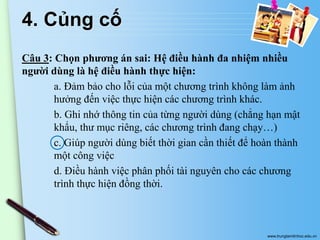 4. Củng cố
Câu 3: Chọn phương án sai: Hệ điều hành đa nhiệm nhiều
người dùng là hệ điều hành thực hiện:
a. Đảm bảo cho lỗi của một chương trình không làm ảnh
hưởng đến việc thực hiện các chương trình khác.
b. Ghi nhớ thông tin của từng người dùng (chẳng hạn mật
khẩu, thư mục riêng, các chương trình đang chạy…)
c. Giúp người dùng biết thời gian cần thiết để hoàn thành
một công việc
d. Điều hành việc phân phối tài nguyên cho các chương
trình thực hiện đồng thời.

www.trungtamtinhoc.edu.vn

 