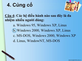 4. Củng cố
Câu 4: Các hệ điều hành nào sau đây là đa
nhiệm nhiều người dùng:
a. Windows 95, Windows XP, Linus
b. Windows 2000, Windows XP, Linus
c. MS-DOS, Windows 2000, Windows XP
d. Linus, WindowNT, MS-DOS

www.trungtamtinhoc.edu.vn

 