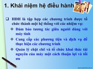 1. Khái niệm hệ điều hành
 HĐH là tập hợp các chương trình được tổ
chức thành một hệ thống với các nhiệm vụ:
 Đảm bảo tương tác giữa người dùng với
máy tính
 Cung cấp các phương tiện và dịch vụ để
thực hiện các chương trình
 Quản lý chặt chẽ và tổ chức khai thác tài
nguyên của máy một cách thuận lợi và tối
ưu
www.trungtamtinhoc.edu.vn

 