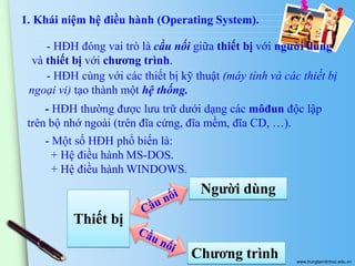 1. Khái niệm hệ điều hành (Operating System).
- HĐH đóng vai trò là cầu nối giữa thiết bị với người dùng
và thiết bị với chương trình.
- HĐH cùng với các thiết bị kỹ thuật (máy tính và các thiết bị
ngoại vi) tạo thành một hệ thống.
- HĐH thường được lưu trữ dưới dạng các môđun độc lập
trên bộ nhớ ngoài (trên đĩa cứng, đĩa mềm, đĩa CD, …).
- Một số HĐH phổ biến là:
+ Hệ điều hành MS-DOS.
+ Hệ điều hành WINDOWS.

Người dùng

Thiết bị
Chương trình

www.trungtamtinhoc.edu.vn

 