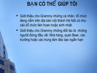 B N CÓ TH GIÚP TÔIẠ Ể

Gi i thi u cho Grammy nh ng cá nhân, t ch cớ ệ ữ ổ ứ
đang n m trên đ a bàn n i thành Hà N i có nhuằ ị ộ ộ
câù t ch c liên hoan ho c sinh nh t.ổ ứ ặ ậ

Gi i thi u cho Grammy nh ng đ i tác là nh ngớ ệ ữ ố ữ
ng i đ ng đ u v : Nhà hàng, quán Beer, cácườ ứ ầ ề
tr ng ho c các trung tâm đào t o ng n h nườ ặ ạ ắ ạ
 