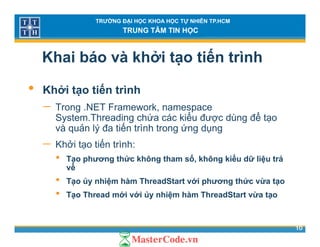 TRƯỜNG ĐẠI HỌC KHOA HỌC TỰ NHIÊN TP.HCM
TRUNG TÂM TIN HỌC
Khai báo và khởi tạo tiến trình
• Khởi tạo tiến trình
− Trong NET Framework namespaceTrong .NET Framework, namespace
System.Threading chứa các kiểu được dùng để tạo
và quản lý đa tiến trình trong ứng dụng
ế− Khởi tạo tiến trình:
• Tạo phương thức không tham số, không kiểu dữ liệu trả
vềvề
• Tạo ủy nhiệm hàm ThreadStart với phương thức vừa tạo
• Tạo Thread mới với ủy nhiệm hàm ThreadStart vừa tạo
10
 
