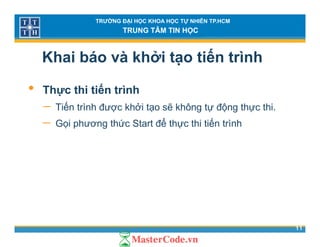TRƯỜNG ĐẠI HỌC KHOA HỌC TỰ NHIÊN TP.HCM
TRUNG TÂM TIN HỌC
Khai báo và khởi tạo tiến trình
• Thực thi tiến trình
− Tiến trình được khởi tạo sẽ không tự động thực thiTiến trình được khởi tạo sẽ không tự động thực thi.
− Gọi phương thức Start để thực thi tiến trình
11
 