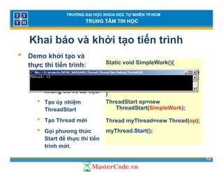 TRƯỜNG ĐẠI HỌC KHOA HỌC TỰ NHIÊN TP.HCM
TRUNG TÂM TIN HỌC
Khai báo và khởi tạo tiến trình
D khởi à• Demo khởi tạo và
thực thi tiến trình:
• T ột h
Static void SimpleWork(){
Console.WriteLine(“Thread: {0}
• Tạo một phương
thức không tham số,
không trả về dữ liệu.
”,Thread.CurrentThread.Manag
edThreadID);
}
• Tạo ủy nhiệm
ThreadStart
• T Th d ới
ThreadStart op=new
ThreadStart(SimpleWork);
Th d Th d Th d( )• Tạo Thread mới
• Gọi phương thức
Start để thực thi tiến
Thread myThread=new Thread(op);
myThread.Start();
12
Start để thực thi tiến
trình mới.
 