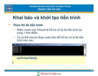 TRƯỜNG ĐẠI HỌC KHOA HỌC TỰ NHIÊN TP.HCM
TRUNG TÂM TIN HỌC
Khai báo và khởi tạo tiến trình
ế• Thực thi đa tiến trình
− Điểm mạnh của Thread là hỗ trợ xử lý đa tiến trình tại
cùng 1 thời điểmcùng 1 thời điểm.
− Ta có thể sửa lại đoạn code trên để hỗ trợ xử lý đa tiến
trình như sau:
ThreadStart op=new TharedStart();
for (int i=0;i<5;i++){
Thread myThread=new Thread(op);
myThread.Start();
}
13
}
 
