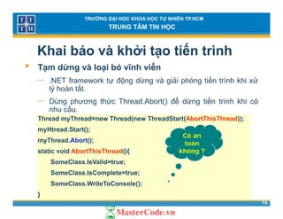 TRƯỜNG ĐẠI HỌC KHOA HỌC TỰ NHIÊN TP.HCM
TRUNG TÂM TIN HỌC
Khai báo và khởi tạo tiến trình
• Tạm dừng và loại bỏ vĩnh viễnTạm dừng và loại bỏ vĩnh viễn
− .NET framework tự động dừng và giải phóng tiến trình khi xử
lý hoàn tất.
− Dùng phương thức Thread.Abort() để dừng tiến trình khi có
nhu cầu.
Thread myThread=new Thread(new ThreadStart(AbortThisThread));
myHtread.Start();
myThread.Abort();
static void AbortThisThread(){
Có an
toàn
không ?static void AbortThisThread(){
SomeClass.IsValid=true;
SomeClase.IsComplete=true;
không ?
16
SomeClass.WriteToConsole();
}
 